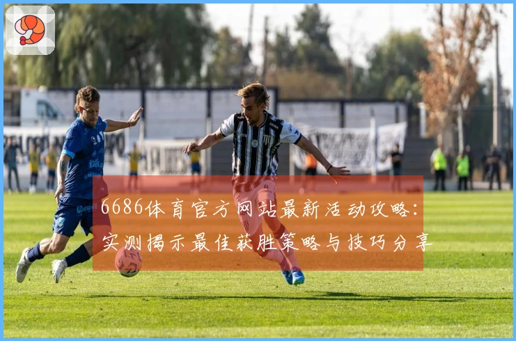 6686体育官方网站最新活动攻略：实测揭示最佳获胜策略与技巧分享