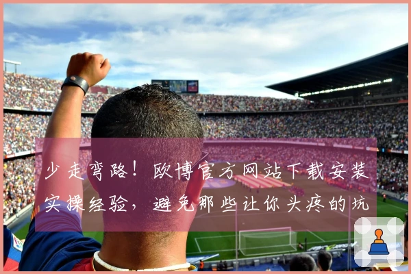 少走弯路！欧博官方网站下载安装实操经验，避免那些让你头疼的坑