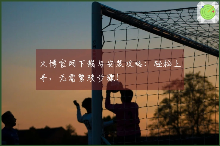 火博官网下载与安装攻略：轻松上手，无需繁琐步骤！