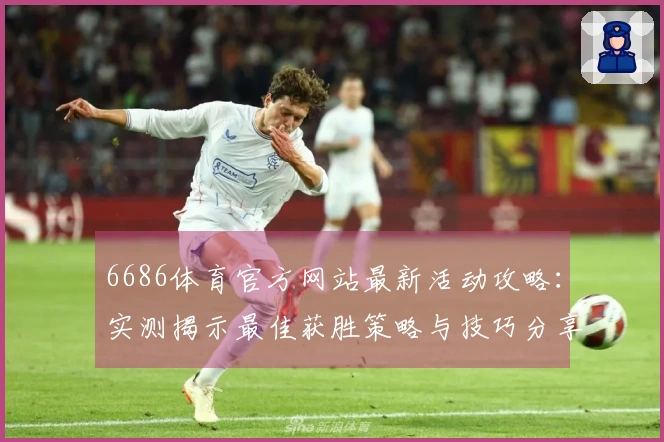 6686体育官方网站最新活动攻略：实测揭示最佳获胜策略与技巧分享