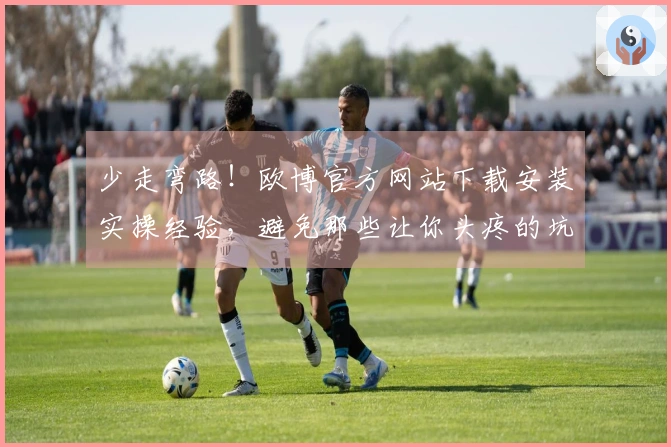 少走弯路！欧博官方网站下载安装实操经验，避免那些让你头疼的坑