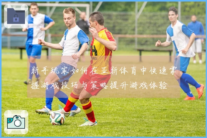 新手玩家如何在亚新体育中快速掌握游戏技巧与策略提升游戏体验