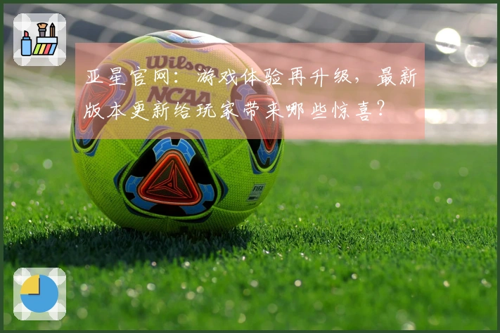 亚星官网：游戏体验再升级，最新版本更新给玩家带来哪些惊喜？