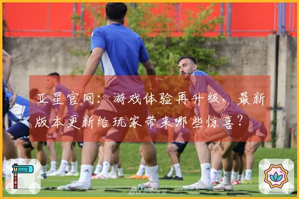 亚星官网：游戏体验再升级，最新版本更新给玩家带来哪些惊喜？